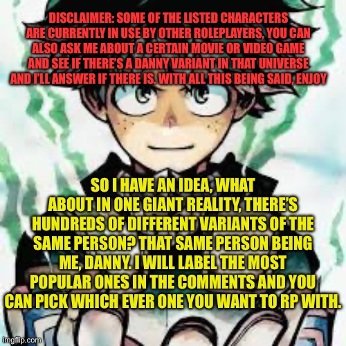 (Because of how many choices there are, all rp’s except joke rp’s are welcome) | DISCLAIMER: SOME OF THE LISTED CHARACTERS ARE CURRENTLY IN USE BY OTHER ROLEPLAYERS, YOU CAN ALSO ASK ME ABOUT A CERTAIN MOVIE OR VIDEO GAME AND SEE IF THERE’S A DANNY VARIANT IN THAT UNIVERSE AND I’LL ANSWER IF THERE IS. WITH ALL THIS BEING SAID, ENJOY; SO I HAVE AN IDEA, WHAT ABOUT IN ONE GIANT REALITY, THERE’S HUNDREDS OF DIFFERENT VARIANTS OF THE SAME PERSON? THAT SAME PERSON BEING ME, DANNY. I WILL LABEL THE MOST POPULAR ONES IN THE COMMENTS AND YOU CAN PICK WHICH EVER ONE YOU WANT TO RP WITH. | image tagged in roleplaying,epic,story | made w/ Imgflip meme maker