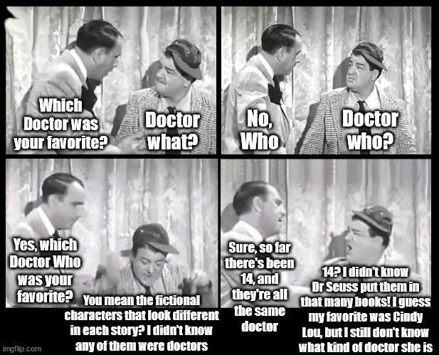 Time Lord forgive me, I just couldn't resist | Which Doctor was your favorite? No, Who; Doctor who? Doctor what? Yes, which
Doctor Who
was your
favorite? Sure, so far
there's been
14, and
they're all
the same
doctor; 14? I didn't know Dr Seuss put them in that many books! I guess my favorite was Cindy Lou, but I still don't know
what kind of doctor she is; You mean the fictional
characters that look different
in each story? I didn't know
any of them were doctors | image tagged in abbott and costello arguing | made w/ Imgflip meme maker