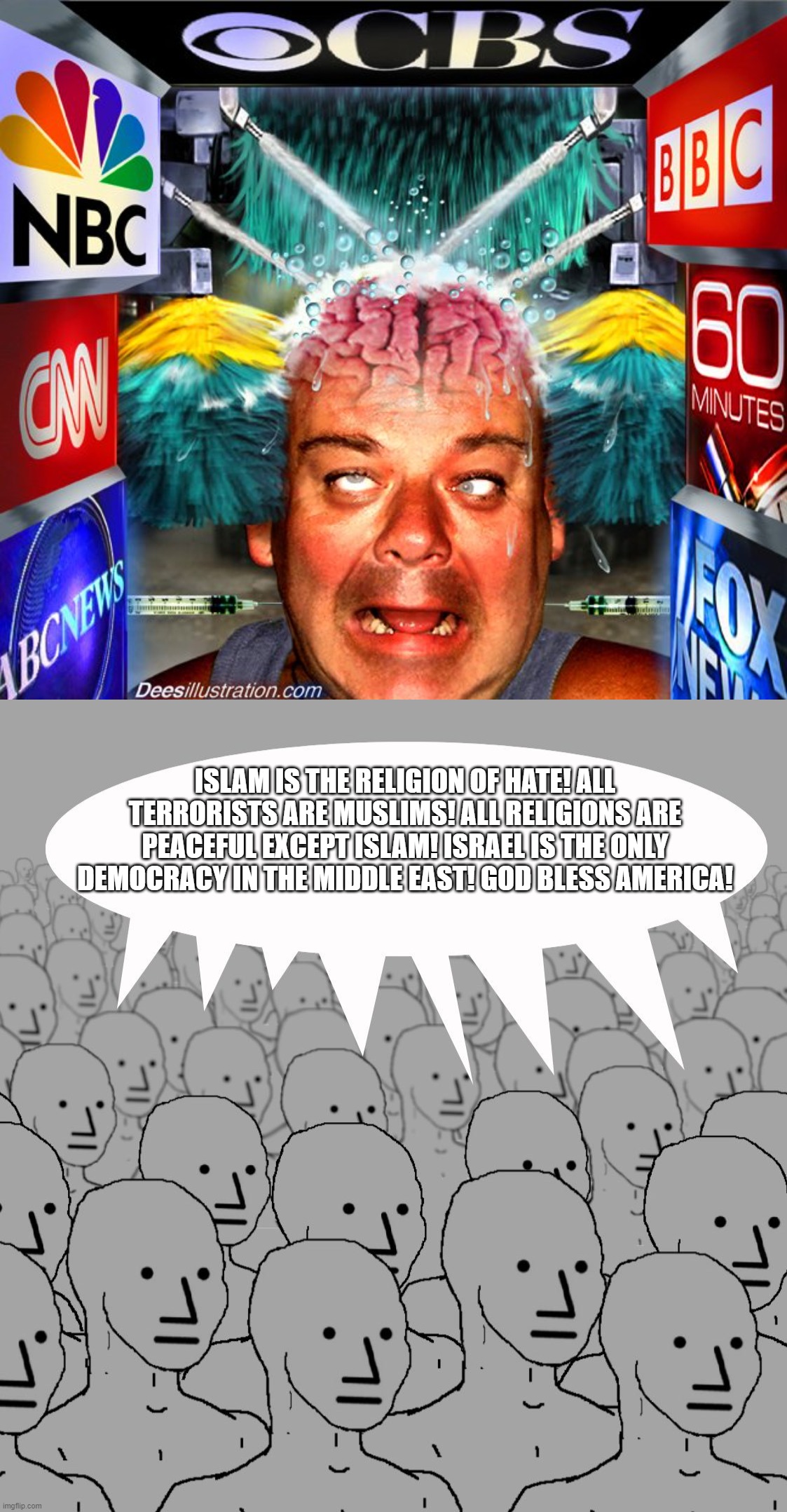 Mainstream Media Brainwashing, Just the Reality That Islamophobes HATE to Admit Because They HATE the Truth | ISLAM IS THE RELIGION OF HATE! ALL TERRORISTS ARE MUSLIMS! ALL RELIGIONS ARE PEACEFUL EXCEPT ISLAM! ISRAEL IS THE ONLY DEMOCRACY IN THE MIDDLE EAST! GOD BLESS AMERICA! | image tagged in media,mainstream media,brainwashing,brainwashed,islamophobia,npc | made w/ Imgflip meme maker