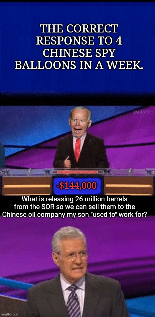 Biden problems | THE CORRECT RESPONSE TO 4 CHINESE SPY BALLOONS IN A WEEK. -$144,000; What is releasing 26 million barrels from the SOR so we can sell them to the Chinese oil company my son "used to" work for? | image tagged in joe biden,jeopardy,made in china,chinese,balloons | made w/ Imgflip meme maker