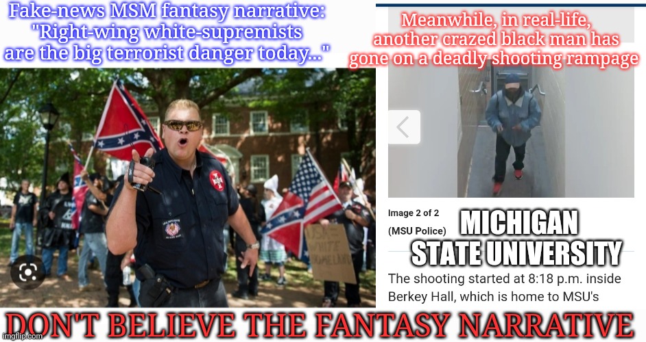 Fake-news MSM: They are Liars | Fake-news MSM fantasy narrative: "Right-wing white-supremists are the big terrorist danger today..."; Meanwhile, in real-life, another crazed black man has gone on a deadly shooting rampage; MICHIGAN STATE UNIVERSITY; DON'T BELIEVE THE FANTASY NARRATIVE | image tagged in fake news,we dont do that here,libtard,terrorists,shots fired,you're fired | made w/ Imgflip meme maker