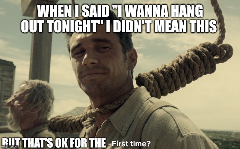 hang up with friends | WHEN I SAID "I WANNA HANG OUT TONIGHT" I DIDN'T MEAN THIS; BUT THAT'S OK FOR THE | image tagged in first time | made w/ Imgflip meme maker