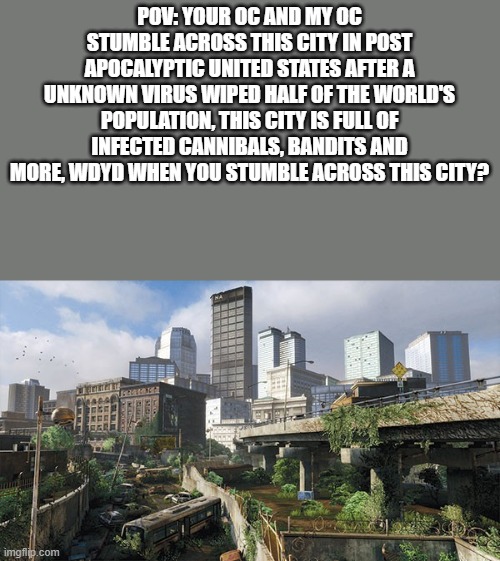 a part 2 of one of my post apocalyptic rps | POV: YOUR OC AND MY OC STUMBLE ACROSS THIS CITY IN POST APOCALYPTIC UNITED STATES AFTER A UNKNOWN VIRUS WIPED HALF OF THE WORLD'S POPULATION, THIS CITY IS FULL OF INFECTED CANNIBALS, BANDITS AND MORE, WDYD WHEN YOU STUMBLE ACROSS THIS CITY? | made w/ Imgflip meme maker