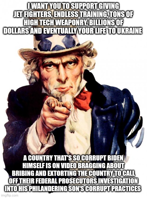 Uncle Sam | I WANT YOU TO SUPPORT GIVING JET FIGHTERS, ENDLESS TRAINING, TONS OF HIGH TECH WEAPONRY, BILLIONS OF DOLLARS AND EVENTUALLY YOUR LIFE  TO UKRAINE; A COUNTRY THAT'S SO CORRUPT BIDEN HIMSELF IS ON VIDEO BRAGGING ABOUT BRIBING AND EXTORTING THE COUNTRY TO CALL OFF THEIR FEDERAL PROSECUTORS INVESTIGATION INTO HIS PHILANDERING SON'S CORRUPT PRACTICES | image tagged in memes,uncle sam | made w/ Imgflip meme maker