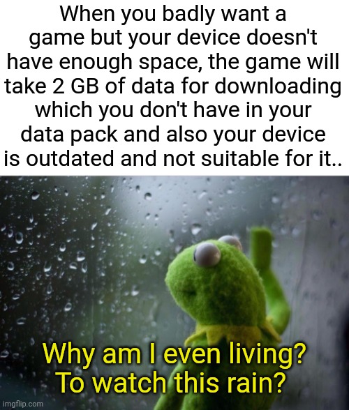 Sad Kermit | When you badly want a game but your device doesn't have enough space, the game will take 2 GB of data for downloading which you don't have in your data pack and also your device is outdated and not suitable for it.. Why am I even living? To watch this rain? | image tagged in sad kermit | made w/ Imgflip meme maker