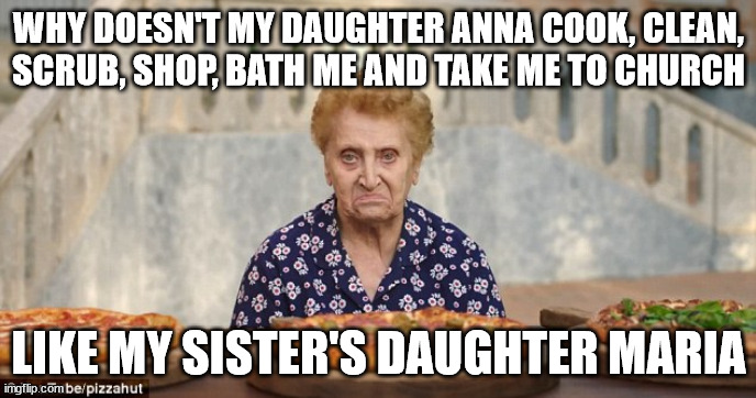 Nonna Meme | WHY DOESN'T MY DAUGHTER ANNA COOK, CLEAN, SCRUB, SHOP, BATH ME AND TAKE ME TO CHURCH; LIKE MY SISTER'S DAUGHTER MARIA | image tagged in nonna meme,italian meme,nonna memes,italian nonna meme,meme | made w/ Imgflip meme maker