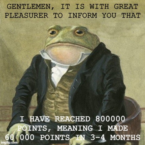 thanks you so much everyone, and shoutout to my 6 followers, whoever you are | GENTLEMEN, IT IS WITH GREAT PLEASURER TO INFORM YOU THAT; I HAVE REACHED 800000 POINTS, MEANING I MADE 60 000 POINTS IN 3-4 MONTHS | image tagged in gentlemen it is with great pleasure to inform you that,points,milestone | made w/ Imgflip meme maker