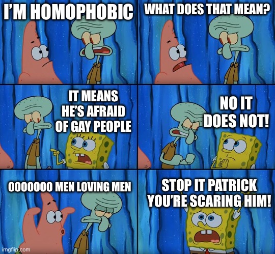As a lesbian woman, I approve of this meme | I’M HOMOPHOBIC; WHAT DOES THAT MEAN? NO IT DOES NOT! IT MEANS HE’S AFRAID OF GAY PEOPLE; OOOOOOO MEN LOVING MEN; STOP IT PATRICK YOU’RE SCARING HIM! | image tagged in stop it patrick you're scaring him,memes,funny memes,funny,spongebob | made w/ Imgflip meme maker