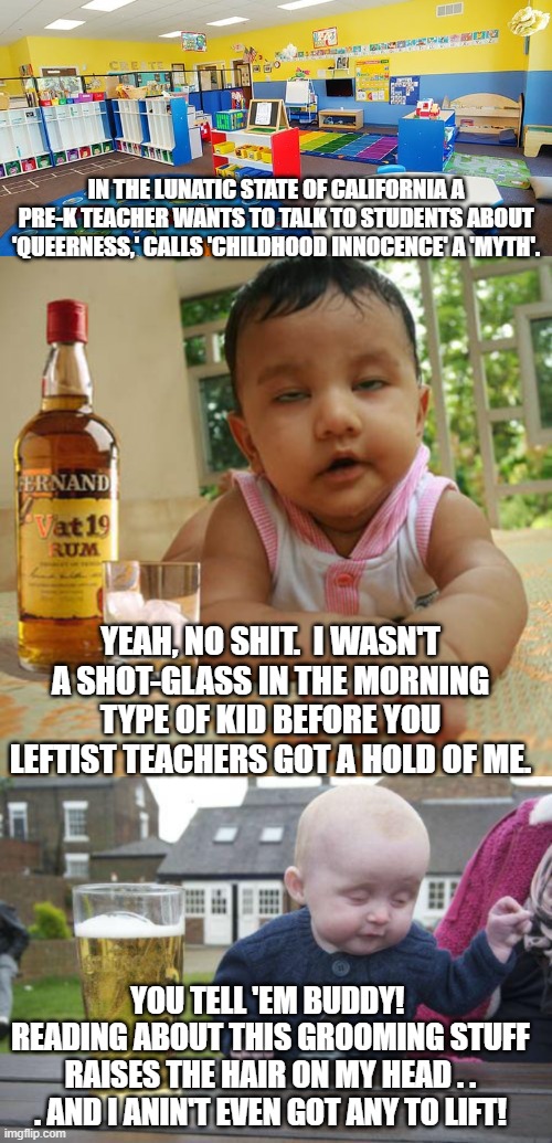 Never challenge a leftist to a crazy contest.  They've got a natural talent advantage. | IN THE LUNATIC STATE OF CALIFORNIA A PRE-K TEACHER WANTS TO TALK TO STUDENTS ABOUT 'QUEERNESS,' CALLS 'CHILDHOOD INNOCENCE' A 'MYTH'. YEAH, NO SHIT.  I WASN'T A SHOT-GLASS IN THE MORNING TYPE OF KID BEFORE YOU LEFTIST TEACHERS GOT A HOLD OF ME. YOU TELL 'EM BUDDY!  READING ABOUT THIS GROOMING STUFF RAISES THE HAIR ON MY HEAD . . . AND I ANIN'T EVEN GOT ANY TO LIFT! | image tagged in yep | made w/ Imgflip meme maker