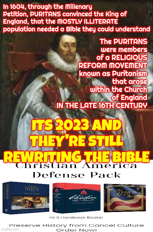 PURITANS Convinced The King Of England, That The MOSTLY ILLITERATE People Needed To Be Better Controlled | In 1604, through the Millenary Petition, PURITANS convinced the King of England, that the MOSTLY ILLITERATE population needed a Bible they could understand; The PURITANS were members of a RELIGIOUS REFORM MOVEMENT known as Puritanism that arose within the Church of England
IN THE LATE 16TH CENTURY; ITS 2023 AND THEY'RE STILL REWRITING THE BIBLE | image tagged in memes,the lowest scum in history,fake history,the bible,conservative hypocrisy,scumbag republicans | made w/ Imgflip meme maker