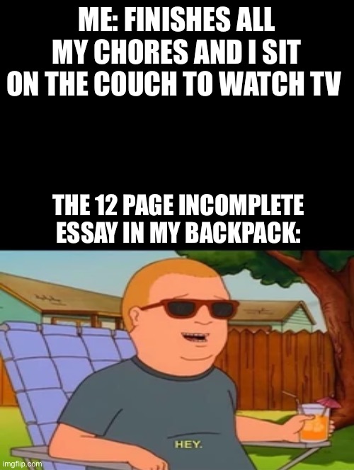 Relatable | ME: FINISHES ALL MY CHORES AND I SIT ON THE COUCH TO WATCH TV; THE 12 PAGE INCOMPLETE ESSAY IN MY BACKPACK: | image tagged in double long black template,memes,school,funny,relatable,king of the hill | made w/ Imgflip meme maker