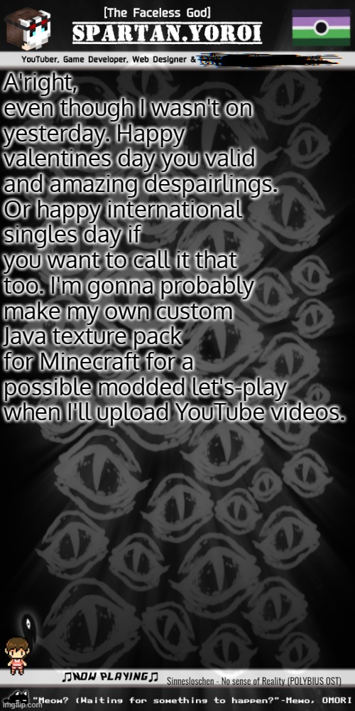 Also how tf do I change the music in Minecraft Java when I'm making a texture pack? | A'right, even though I wasn't on yesterday. Happy valentines day you valid and amazing despairlings. Or happy international singles day if you want to call it that too. I'm gonna probably make my own custom Java texture pack for Minecraft for a possible modded let's-play when I'll upload YouTube videos. Sinnesloschen - No sense of Reality (POLYBIUS OST) | image tagged in spartan yoroi's voidpunk announcement template | made w/ Imgflip meme maker