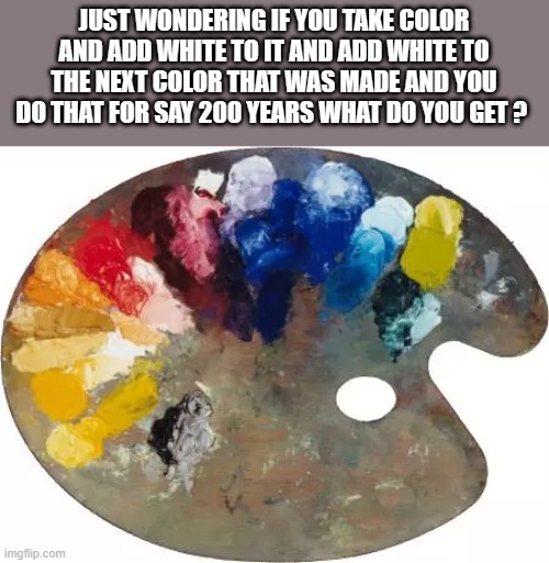 JUST wondering | JUST WONDERING IF YOU TAKE COLOR AND ADD WHITE TO IT AND ADD WHITE TO THE NEXT COLOR THAT WAS MADE AND YOU DO THAT FOR SAY 200 YEARS WHAT DO YOU GET ? | image tagged in wait a minute never mind | made w/ Imgflip meme maker