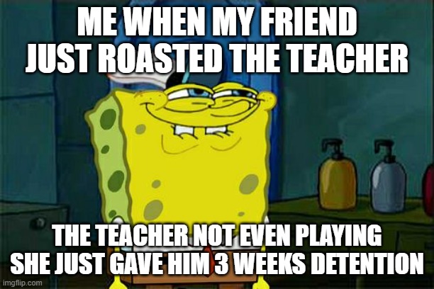 Don't You Squidward | ME WHEN MY FRIEND JUST ROASTED THE TEACHER; THE TEACHER NOT EVEN PLAYING SHE JUST GAVE HIM 3 WEEKS DETENTION | image tagged in memes,don't you squidward | made w/ Imgflip meme maker