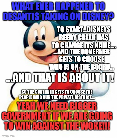 Do you remember when Rs stood for Smaller Government? | WHAT EVER HAPPENED TO DESANTIS TAKING ON DISNEY? TO START...DISNEYS REEDY CREEK HAS TO CHANGE ITS NAME.... ...AND THE GOVERNER GETS TO CHOOSE WHO IS ON THE BOARD... ...AND THAT IS ABOUT IT! SO THE GOVERNER GETS TO CHOOSE THE PEOPLE WHO RUN THE PRIVATE DISTRICT.... YEAH WE NEED BIGGER GOVERNMENT IF WE ARE GOING TO WIN AGAINST THE WOKE!!! | image tagged in mickey mouse | made w/ Imgflip meme maker