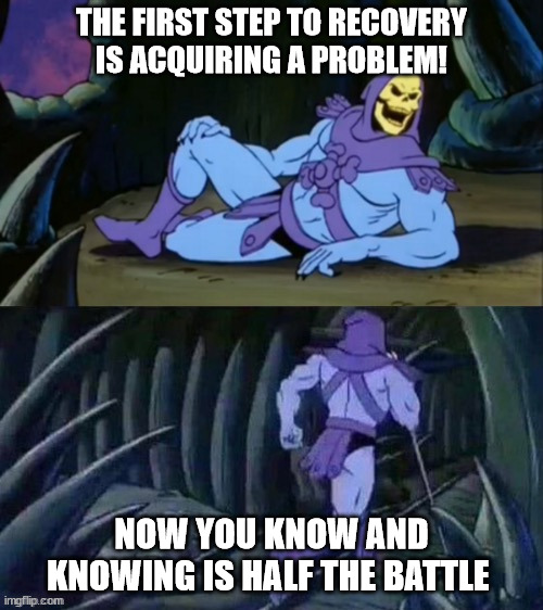 Recovery | THE FIRST STEP TO RECOVERY IS ACQUIRING A PROBLEM! NOW YOU KNOW AND KNOWING IS HALF THE BATTLE | image tagged in skeletor disturbing facts | made w/ Imgflip meme maker