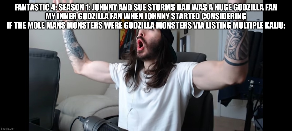 I'm not kidding. Check out FF Season 1, it's a really good book reiterating the FFs origins | FANTASTIC 4: SEASON 1: JOHNNY AND SUE STORMS DAD WAS A HUGE GODZILLA FAN
MY INNER GODZILLA FAN WHEN JOHNNY STARTED CONSIDERING IF THE MOLE MANS MONSTERS WERE GODZILLA MONSTERS VIA LISTING MULTIPLE KAIJU: | image tagged in moist critikal screaming,godzilla,fantastic 4 | made w/ Imgflip meme maker
