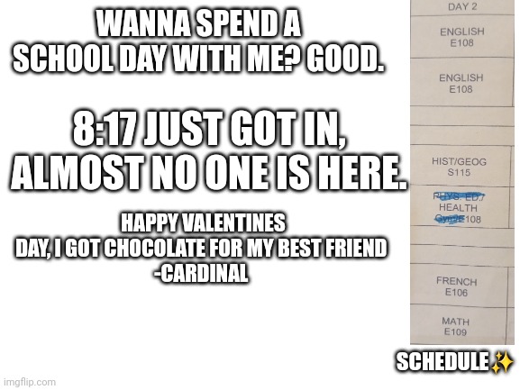Status: awake and tired | WANNA SPEND A SCHOOL DAY WITH ME? GOOD. 8:17 JUST GOT IN, ALMOST NO ONE IS HERE. HAPPY VALENTINES DAY, I GOT CHOCOLATE FOR MY BEST FRIEND 
-CARDINAL; SCHEDULE✨️ | image tagged in blank white template | made w/ Imgflip meme maker