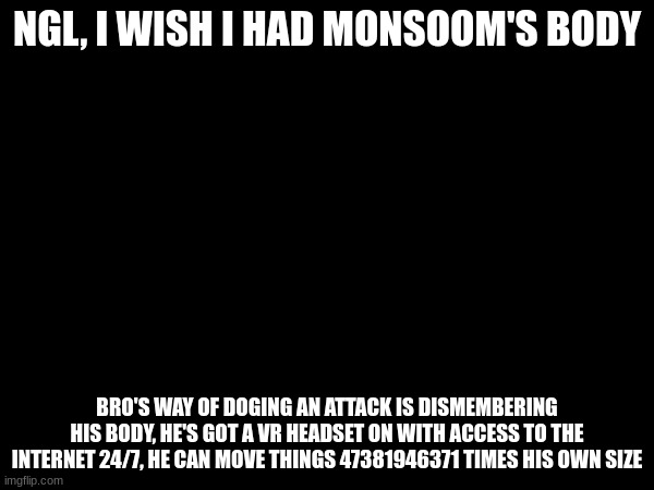 NGL, I WISH I HAD MONSOOM'S BODY; BRO'S WAY OF DOGING AN ATTACK IS DISMEMBERING HIS BODY, HE'S GOT A VR HEADSET ON WITH ACCESS TO THE INTERNET 24/7, HE CAN MOVE THINGS 47381946371 TIMES HIS OWN SIZE | made w/ Imgflip meme maker