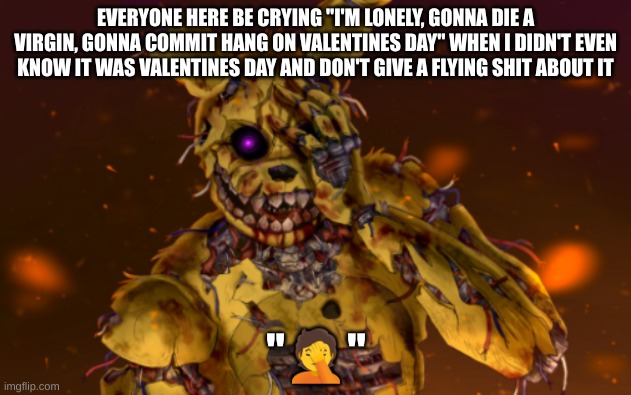 Springtrap face palm | EVERYONE HERE BE CRYING "I'M LONELY, GONNA DIE A VIRGIN, GONNA COMMIT HANG ON VALENTINES DAY" WHEN I DIDN'T EVEN KNOW IT WAS VALENTINES DAY AND DON'T GIVE A FLYING SHIT ABOUT IT | image tagged in springtrap face palm | made w/ Imgflip meme maker
