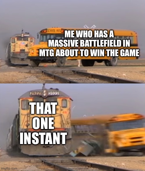 A train hitting a school bus | ME WHO HAS A MASSIVE BATTLEFIELD IN MTG ABOUT TO WIN THE GAME; THAT ONE INSTANT | image tagged in a train hitting a school bus | made w/ Imgflip meme maker