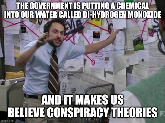 Don't get angry yet, think about it for a second | THE GOVERNMENT IS PUTTING A CHEMICAL INTO OUR WATER CALLED DI-HYDROGEN MONOXIDE; AND IT MAKES US BELIEVE CONSPIRACY THEORIES | image tagged in charlie conspiracy always sunny in philidelphia,memes,funny,conspiracy,water | made w/ Imgflip meme maker