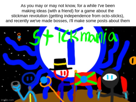 As you may or may not know, for a while I've been making ideas (with a friend) for a game about the stickman revolution (getting independence from octo-sticks), and recently we've made bosses, I'll make some posts about them | made w/ Imgflip meme maker