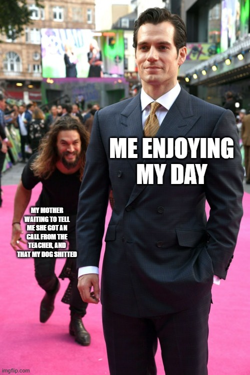 Jason Momoa Henry Cavill Meme | ME ENJOYING MY DAY; MY MOTHER WAITING TO TELL ME SHE GOT AN CALL FROM THE TEACHER, AND THAT MY DOG SHITTED | image tagged in jason momoa henry cavill meme | made w/ Imgflip meme maker