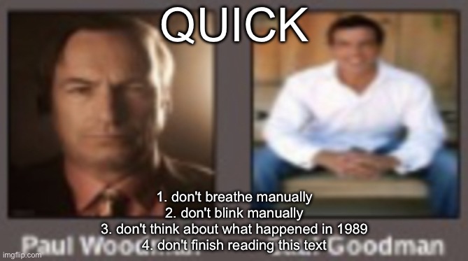 paul vs saul | QUICK; 1. don't breathe manually
2. don't blink manually
3. don't think about what happened in 1989
4. don't finish reading this text | image tagged in paul vs saul | made w/ Imgflip meme maker