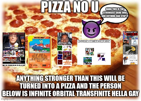 pizza no u | PIZZA NO U; HAHA THIS IS THE STRONGEST CARD EVER AND NOTHING CAN STOP IT; ANYTHING STRONGER THAN THIS WILL BE TURNED INTO A PIZZA AND THE PERSON BELOW IS INFINITE ORBITAL TRANSFINITE HELLA GAY | image tagged in coming out pizza,no u | made w/ Imgflip meme maker