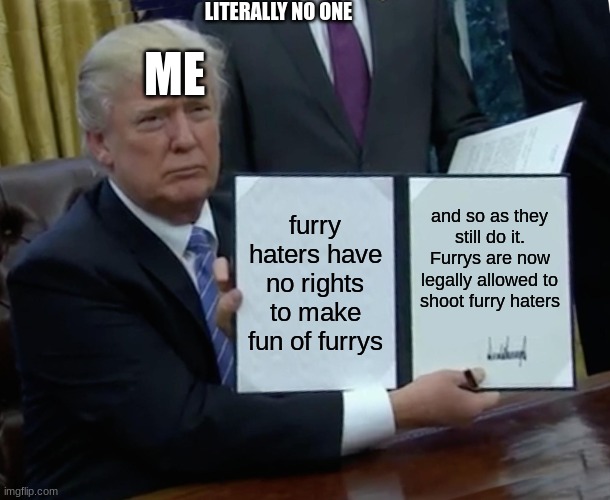 literally no one | LITERALLY NO ONE; ME; furry haters have no rights to make fun of furrys; and so as they still do it. Furrys are now legally allowed to shoot furry haters | image tagged in memes,trump bill signing | made w/ Imgflip meme maker
