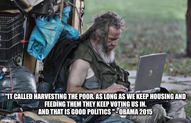 Poor vote as we tell them | "IT CALLED HARVESTING THE POOR. AS LONG AS WE KEEP HOUSING AND
FEEDING THEM THEY KEEP VOTING US IN.
AND THAT IS GOOD POLITICS " - OBAMA 2015 | image tagged in homeless_pc,memes | made w/ Imgflip meme maker