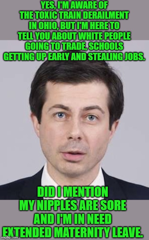 yep | YES, I'M AWARE OF THE TOXIC TRAIN DERAILMENT IN OHIO, BUT I'M HERE TO TELL YOU ABOUT WHITE PEOPLE GOING TO TRADE, SCHOOLS GETTING UP EARLY AND STEALING JOBS. DID I MENTION MY NIPPLES ARE SORE AND I'M IN NEED EXTENDED MATERNITY LEAVE. | image tagged in buttigieg | made w/ Imgflip meme maker