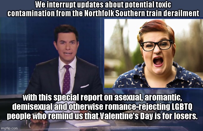 ABC Special Report | We interrupt updates about potential toxic contamination from the Northfolk Southern train derailment; with this special report on asexual, aromantic, demisexual and otherwise romance-rejecting LGBTQ people who remind us that Valentine's Day is for losers. | image tagged in abc fake news reports,valentine's day,lgbtq propaganda,losers,humor,satire | made w/ Imgflip meme maker