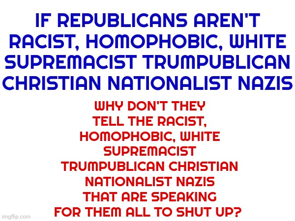 If You Don't Condemn The Trumpublican Insurrection You Condone It.  If You Condone It You ARE A Trumpublican Insurrectionist | WHY DON'T THEY TELL THE RACIST, HOMOPHOBIC, WHITE SUPREMACIST TRUMPUBLICAN CHRISTIAN NATIONALIST NAZIS THAT ARE SPEAKING FOR THEM ALL TO SHUT UP? IF REPUBLICANS AREN'T RACIST, HOMOPHOBIC, WHITE SUPREMACIST TRUMPUBLICAN CHRISTIAN NATIONALIST NAZIS | image tagged in memes,insurrection,insurrectionists,trumpublican christian nationalist terrorists,lock them up,trump's failed coup attempt | made w/ Imgflip meme maker