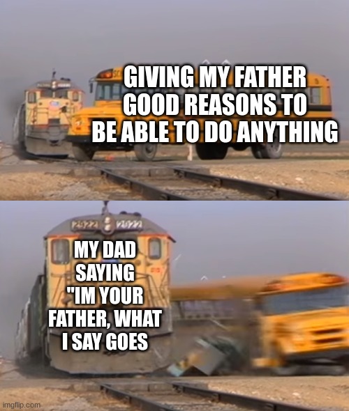 A train hitting a school bus | GIVING MY FATHER GOOD REASONS TO BE ABLE TO DO ANYTHING; MY DAD SAYING "IM YOUR FATHER, WHAT I SAY GOES | image tagged in a train hitting a school bus | made w/ Imgflip meme maker