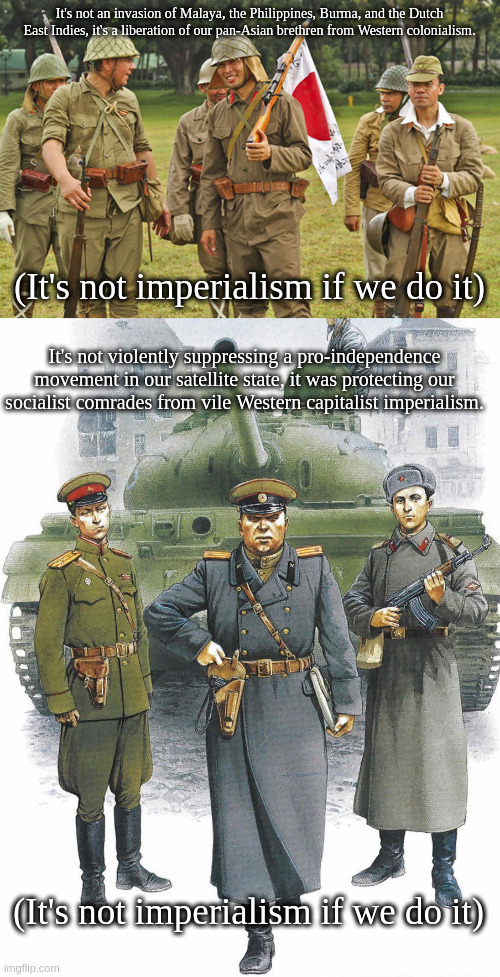 "Communism is inherently anti-imperialist so the USSR never committed any imperialism." - some tankie | It's not an invasion of Malaya, the Philippines, Burma, and the Dutch East Indies, it's a liberation of our pan-Asian brethren from Western colonialism. (It's not imperialism if we do it); It's not violently suppressing a pro-independence movement in our satellite state, it was protecting our socialist comrades from vile Western capitalist imperialism. (It's not imperialism if we do it) | made w/ Imgflip meme maker