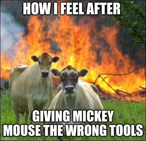 I felt like a meanace back then. | HOW I FEEL AFTER; GIVING MICKEY MOUSE THE WRONG TOOLS | image tagged in memes,evil cows | made w/ Imgflip meme maker