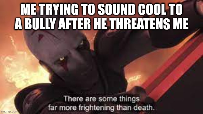 there are some things far more frightning than death | ME TRYING TO SOUND COOL TO A BULLY AFTER HE THREATENS ME | image tagged in there are some things far more frightning than death | made w/ Imgflip meme maker
