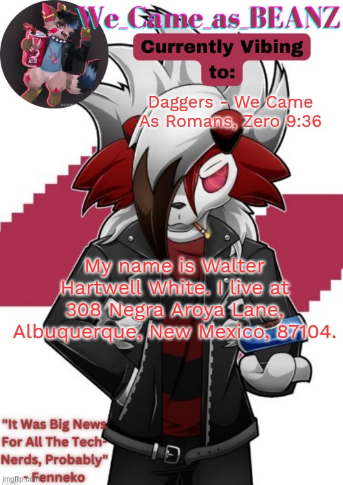 Lycanroc Aggretsuko cosplay temp | Daggers - We Came As Romans, Zero 9:36; My name is Walter Hartwell White. I live at 308 Negra Aroya Lane, Albuquerque, New Mexico, 87104. | image tagged in lycanroc aggretsuko cosplay temp | made w/ Imgflip meme maker