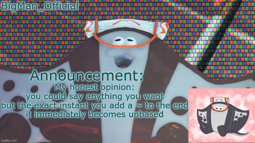 BigManOfficial's announcement temp v2 | My honest opinion:
you could say anything you want
but the exact instant you add a ~ to the end
it immediately becomes unbased | image tagged in bigmanofficial's announcement temp v2 | made w/ Imgflip meme maker