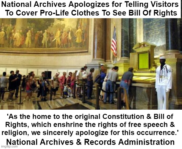 Sometimes Memes Just Write Themselves | National Archives Apologizes for Telling Visitors 
To Cover Pro-Life Clothes To See Bill Of Rights; 'As the home to the original Constitution & Bill of 

Rights, which enshrine the rights of free speech & 

religion, we sincerely apologize for this occurrence.'; National Archives & Records Administration | image tagged in politics,bill of rights,the constitution,freedom of speech,religious freedom,you can't make this stuff up | made w/ Imgflip meme maker