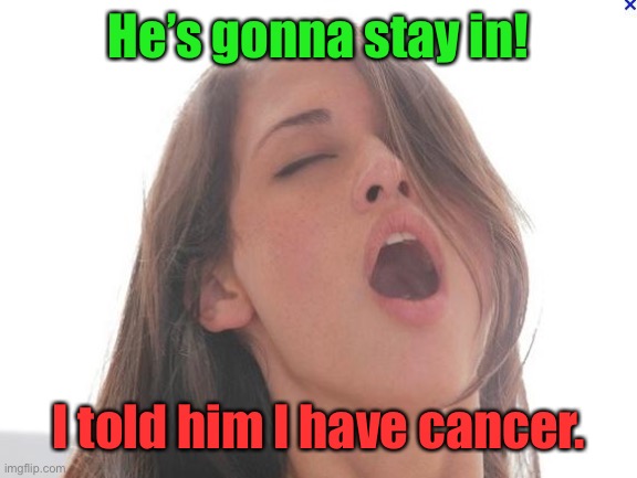 orgasm | He’s gonna stay in! I told him I have cancer. | image tagged in orgasm | made w/ Imgflip meme maker