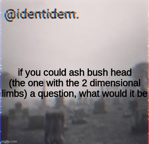 bjhm | if you could ash bush head (the one with the 2 dimensional limbs) a question, what would it be | made w/ Imgflip meme maker