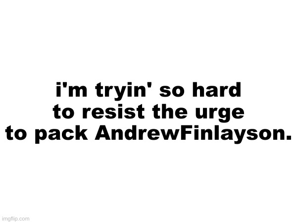 i'm tryin' so hard to resist the urge to pack AndrewFinlayson. | made w/ Imgflip meme maker