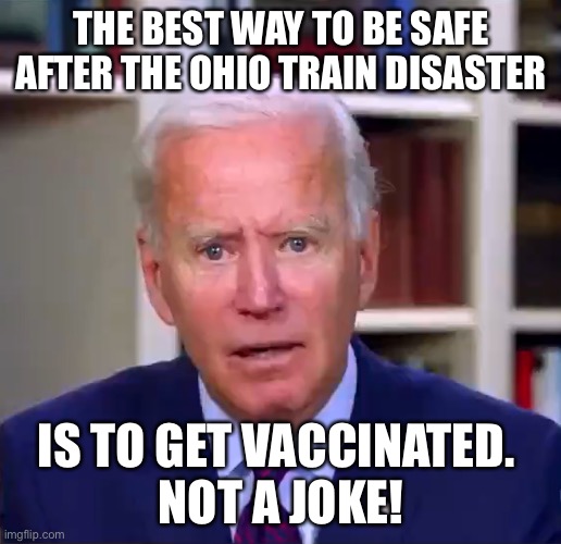 Joey baby | THE BEST WAY TO BE SAFE AFTER THE OHIO TRAIN DISASTER; IS TO GET VACCINATED. 
NOT A JOKE! | image tagged in slow joe biden dementia face | made w/ Imgflip meme maker