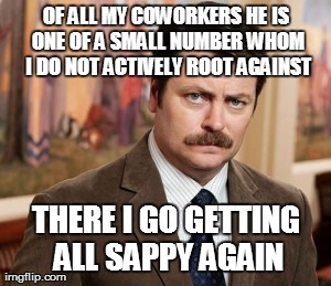 Ron Swanson Meme | OF ALL MY COWORKERS HE IS ONE OF A SMALL NUMBER WHOM I DO NOT ACTIVELY ROOT AGAINST THERE I GO GETTING ALL SAPPY AGAIN | image tagged in memes,ron swanson | made w/ Imgflip meme maker