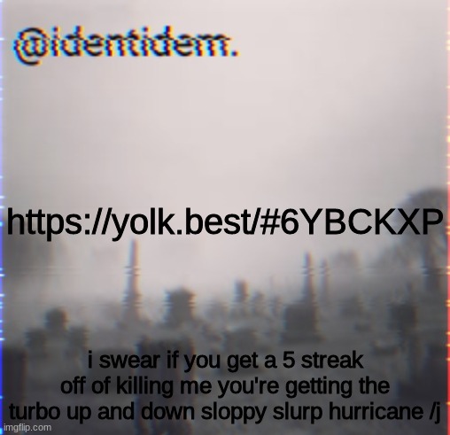 khj | https://yolk.best/#6YBCKXP; i swear if you get a 5 streak off of killing me you're getting the turbo up and down sloppy slurp hurricane /j | made w/ Imgflip meme maker
