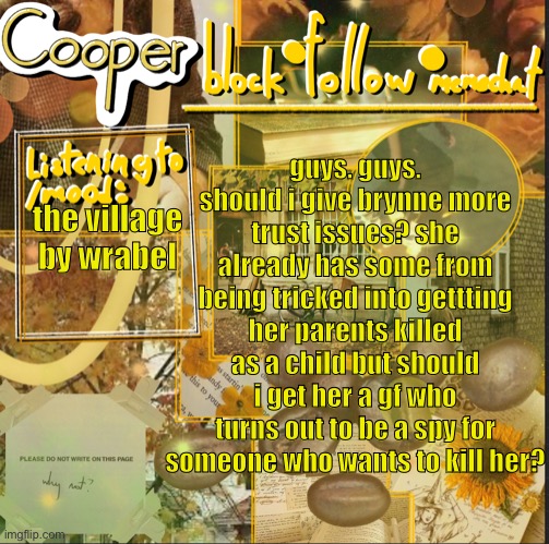 cooper’s announcement temp | guys. guys. should i give brynne more trust issues? she already has some from being tricked into gettting her parents killed as a child but should i get her a gf who turns out to be a spy for someone who wants to kill her? the village by wrabel | image tagged in cooper s announcement temp | made w/ Imgflip meme maker