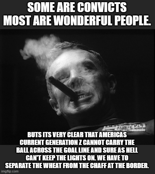 General Ripper (Dr. Strangelove) | SOME ARE CONVICTS MOST ARE WONDERFUL PEOPLE. BUTS ITS VERY CLEAR THAT AMERICAS CURRENT GENERATION Z CANNOT CARRY THE BALL ACROSS THE GOAL LI | image tagged in general ripper dr strangelove | made w/ Imgflip meme maker